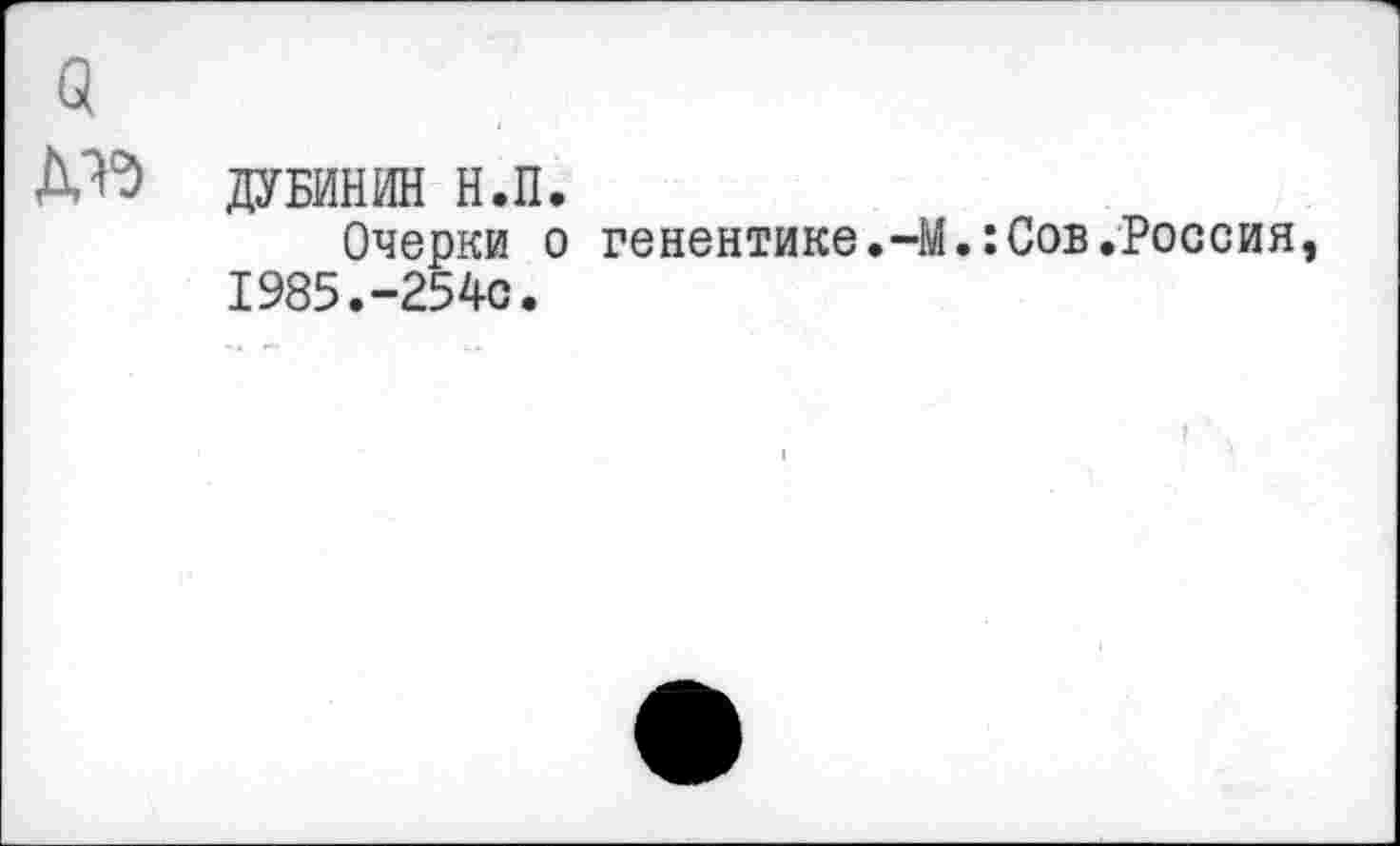 ﻿Д^ ДУБИНИН н.п.
Очерки о генентике.-М.:Сов.Россия 1985.-254с.